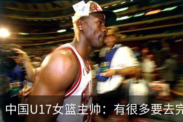 中国U17女篮主帅：有很多要去完善的地方 对外线的控制还是不够好